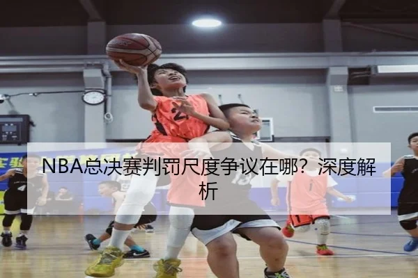 NBA总决赛判罚尺度争议在哪？深度解析